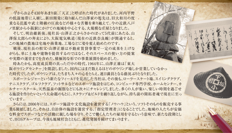 　今からおよそ430年あまり前、「天正」と呼ばれた時代がありました。河内平野の低湿地帯に入植し、新田開発に取り組んだ山澤家の祖先は、旧大和川の度重なる氾濫や武士階級の圧政などの様々な苦難を乗り越えて、今の近鉄八戸ノ里駅から小阪駅にかけての地域を中心とする、大規模な庄屋となりました。
　そして、明治維新後、現社長・山澤正之からさかのぼって5代前にあたる、山澤保太郎らの奔走により、大阪電気軌道（現在の近鉄奈良線）が開通すると、この地域の農地は宅地や商業地、工場などに姿を変え始めたのです。
　戦後、現社長の祖父・山澤正雄は不動産賃貸事業で一定の成果を上げながらも、単に土地や建物を提供するのではなく、そのスペースの使い方の提案や実際の運営までを含めた、積極的な形での事業展開を始めました。
　時あたかも、高度成長期の真っただ中の時代、1964年に、山澤正雄は「東大阪ボウリングセンター」を開設しました。国内にはまだ数えるほどのボウリング場しか営業していなかった時代でしたが、ボウリングは、たちまち人々の心をとらえ、連日満員となる盛況ぶりとなりました。
　スポーツ・レジャーという新たなフィールドを見出した当社は、その後も、ローラースケート場、スイミングクラブ、テニスクラブ、ゴルフクラブ、フットサルなどのスポーツ施設をはじめ、コンピュータ専門学校、ホームセンター、カルチャースクール、天然温泉の掘削などにも次々にチャレンジしました。多くの人が集い、楽しい時間を過ごせる施設を作りたいという大命題のもとに、スクラップ＆ビルドを繰り返しながら、持ち前の開拓者魂で現在に至っています。
　さらには、2006年には、スポーツ施設や文化施設を運営する「ノウハウ」という、ソフトそのものを販売する事業も開始しました。それは、自治体の施設を運営する、「指定管理者」になることでした。地域の人たちが安価な料金でスポーツなどの活動に親しむ場を守り、そこで働く人たちの雇用を守るという意味で、新たな段階として、HOSグループは、今後も地域社会とともに、進化発展を続けてまいります。
