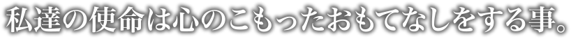 私達の使命は心のこもったおもてなしをする事。